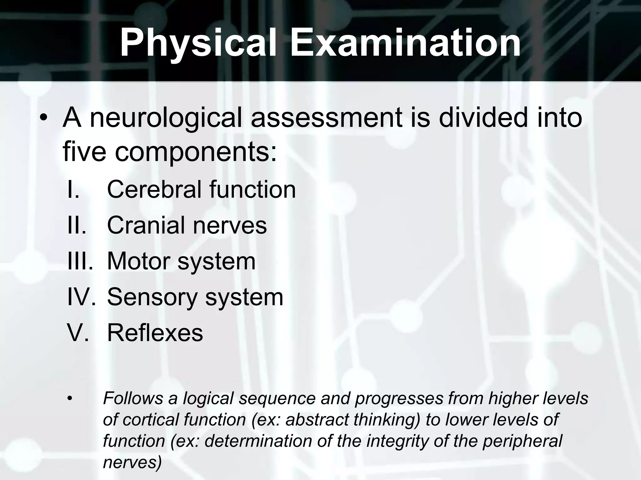 Physical Examination A neurological assessment is divided into five components: Cerebral function Cranial nervesMotor system Sensory system Reflexes Follows a logical sequence and progresses from higher levels of cortical function (ex: abstract thinking) to lower levels of function (ex: determination of the integrity of the peripheral nerves)