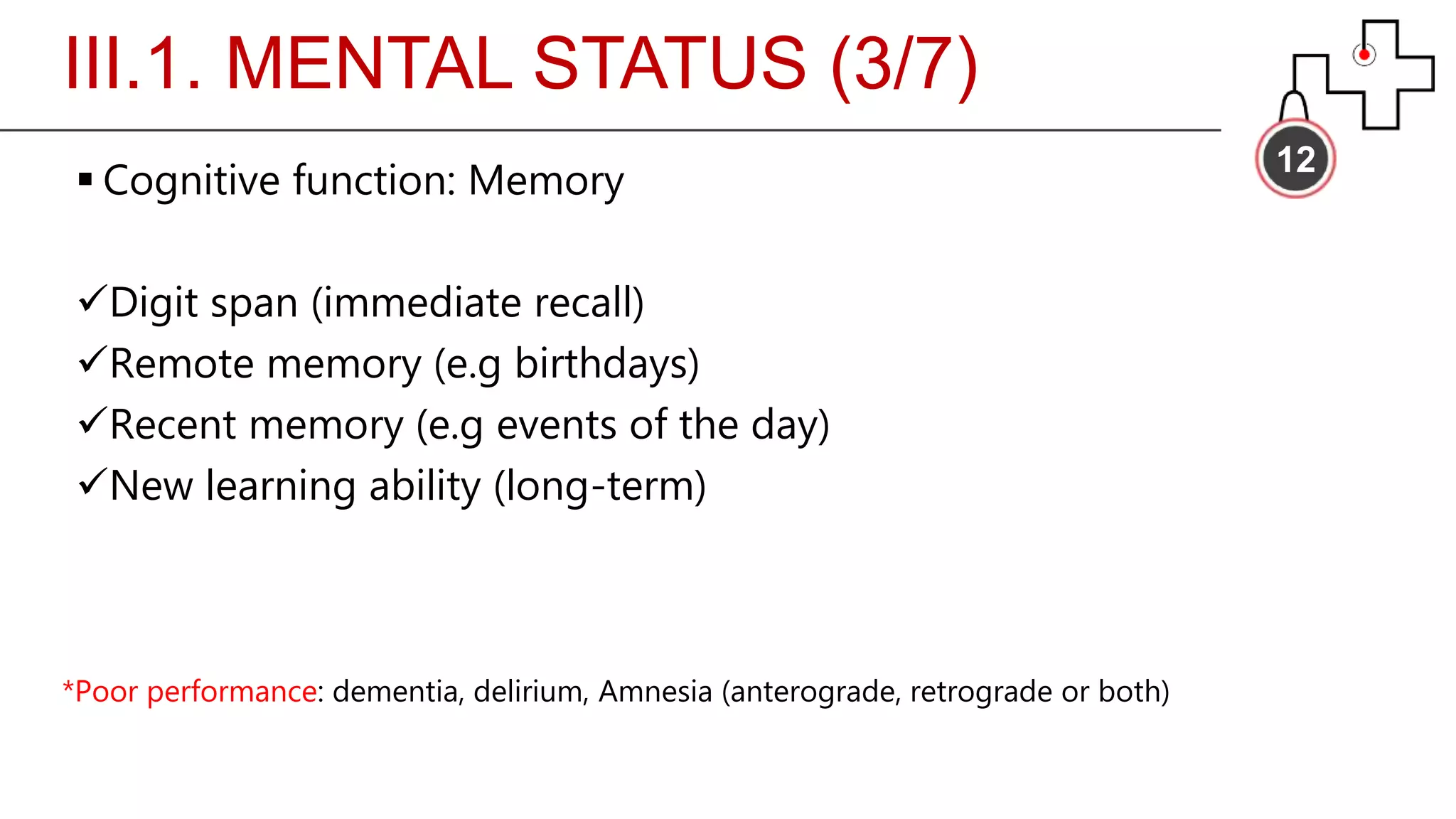 III.1. MENTAL STATUS (3/7)
12
 Cognitive function: Memory
Digit span (immediate recall)
Remote memory (e.g birthdays)
Recent memory (e.g events of the day)
New learning ability (long-term)
*Poor performance: dementia, delirium, Amnesia (anterograde, retrograde or both)
 