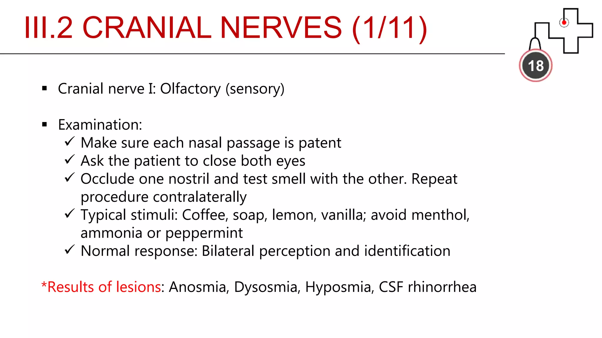 III.2 CRANIAL NERVES (1/11)
18
 Cranial nerve I: Olfactory (sensory)
 Examination:
 Make sure each nasal passage is patent
 Ask the patient to close both eyes
 Occlude one nostril and test smell with the other. Repeat
procedure contralaterally
 Typical stimuli: Coffee, soap, lemon, vanilla; avoid menthol,
ammonia or peppermint
 Normal response: Bilateral perception and identification
*Results of lesions: Anosmia, Dysosmia, Hyposmia, CSF rhinorrhea
 