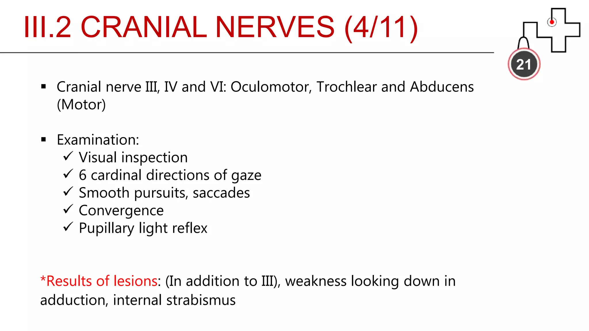 III.2 CRANIAL NERVES (4/11)
21
 Cranial nerve III, IV and VI: Oculomotor, Trochlear and Abducens
(Motor)
 Examination:
 Visual inspection
 6 cardinal directions of gaze
 Smooth pursuits, saccades
 Convergence
 Pupillary light reflex
*Results of lesions: (In addition to III), weakness looking down in
adduction, internal strabismus
 