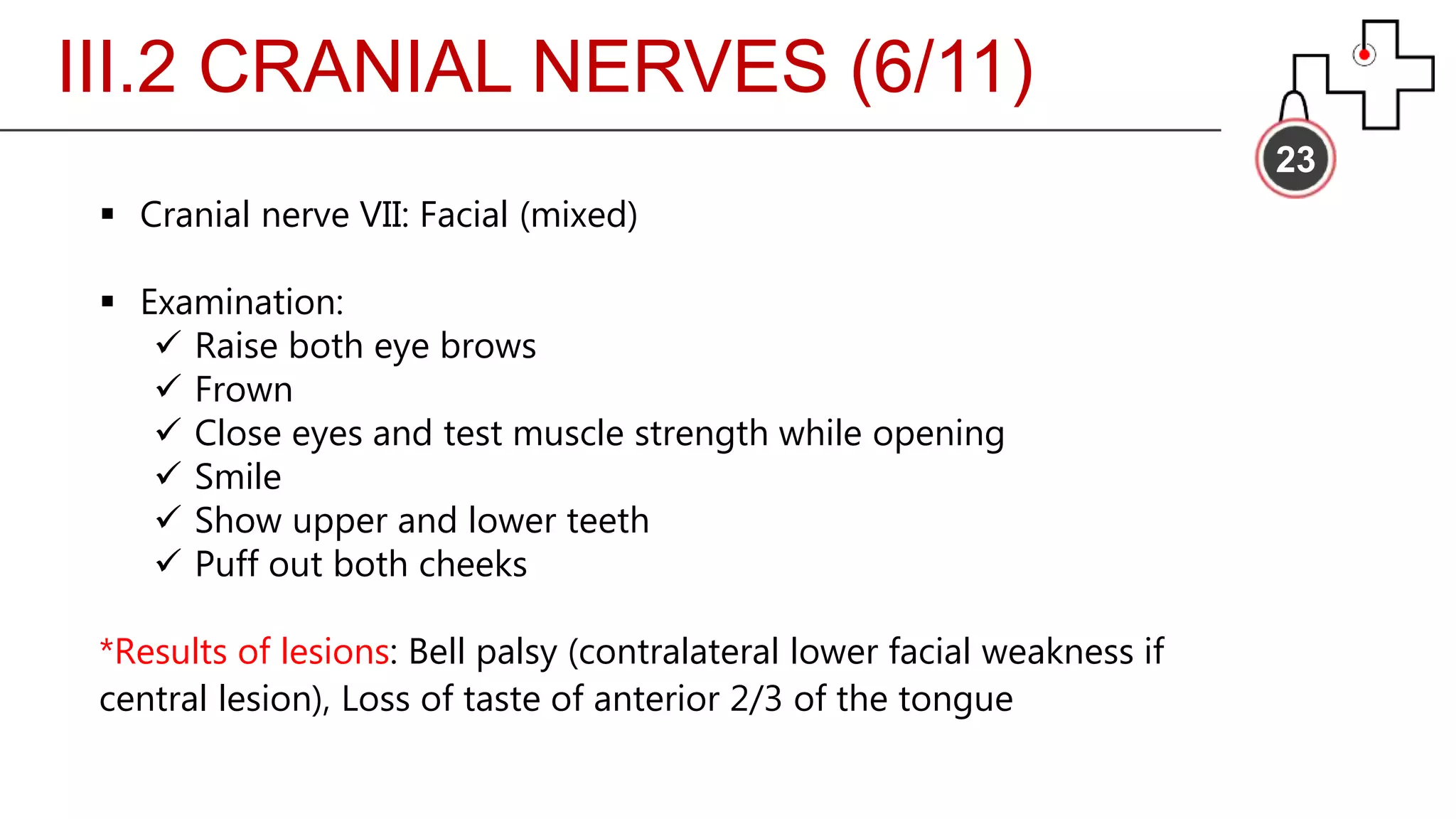 III.2 CRANIAL NERVES (6/11)
23
 Cranial nerve VII: Facial (mixed)
 Examination:
 Raise both eye brows
 Frown
 Close eyes and test muscle strength while opening
 Smile
 Show upper and lower teeth
 Puff out both cheeks
*Results of lesions: Bell palsy (contralateral lower facial weakness if
central lesion), Loss of taste of anterior 2/3 of the tongue
 