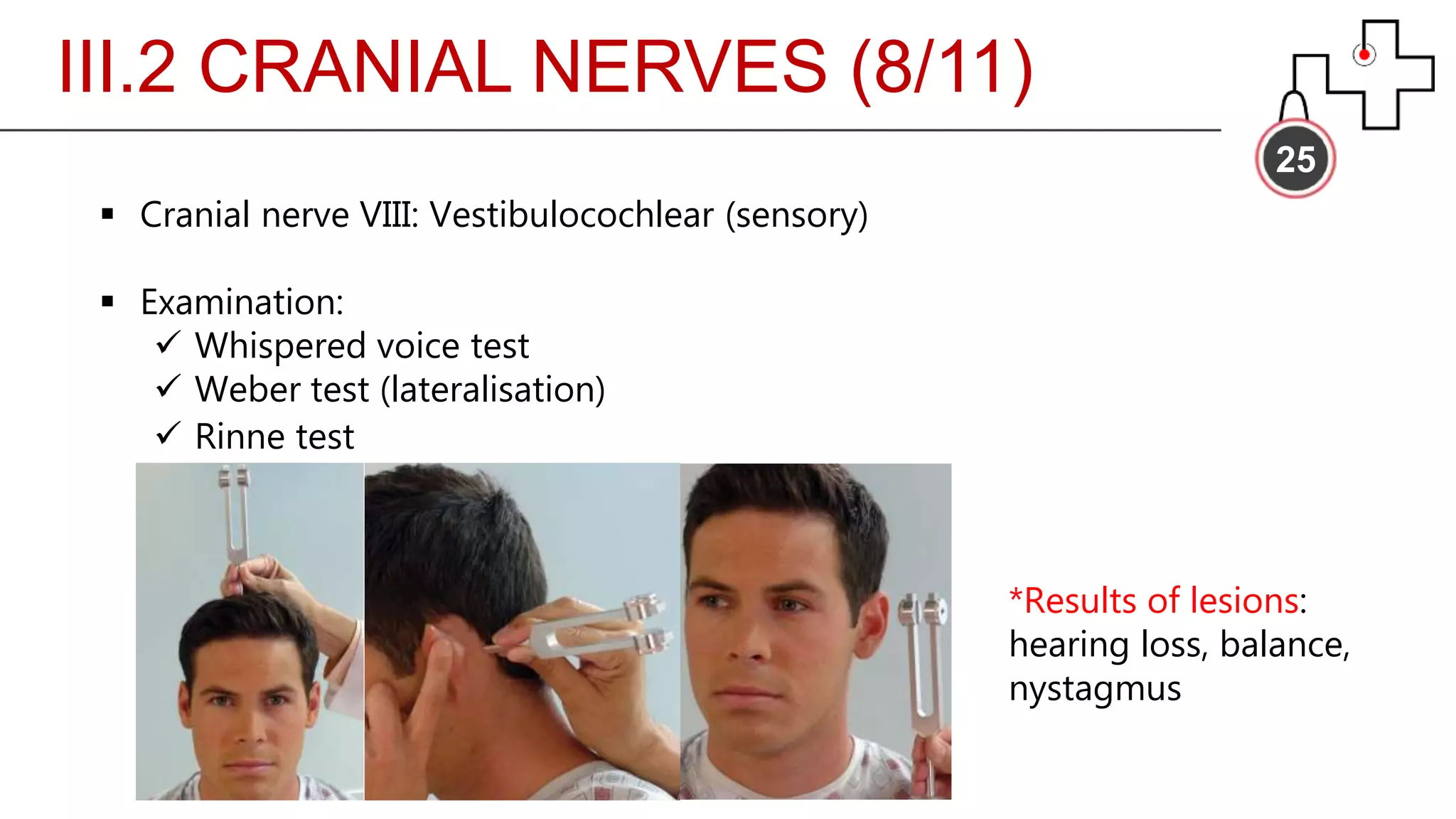 III.2 CRANIAL NERVES (8/11)
25
 Cranial nerve VIII: Vestibulocochlear (sensory)
 Examination:
 Whispered voice test
 Weber test (lateralisation)
 Rinne test
*Results of lesions:
hearing loss, balance,
nystagmus
 