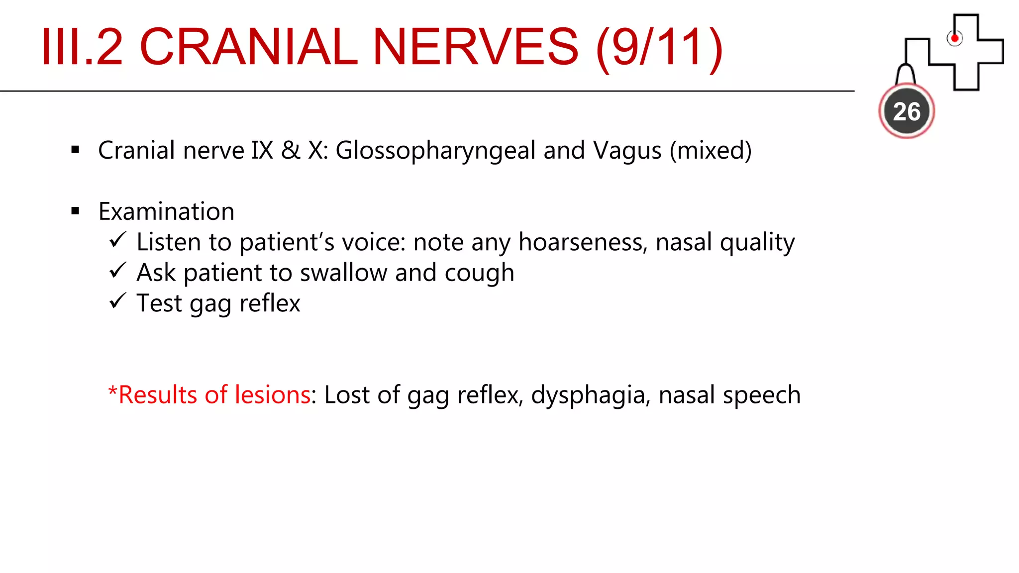 III.2 CRANIAL NERVES (9/11)
26
 Cranial nerve IX & X: Glossopharyngeal and Vagus (mixed)
 Examination
 Listen to patient’s voice: note any hoarseness, nasal quality
 Ask patient to swallow and cough
 Test gag reflex
*Results of lesions: Lost of gag reflex, dysphagia, nasal speech
 