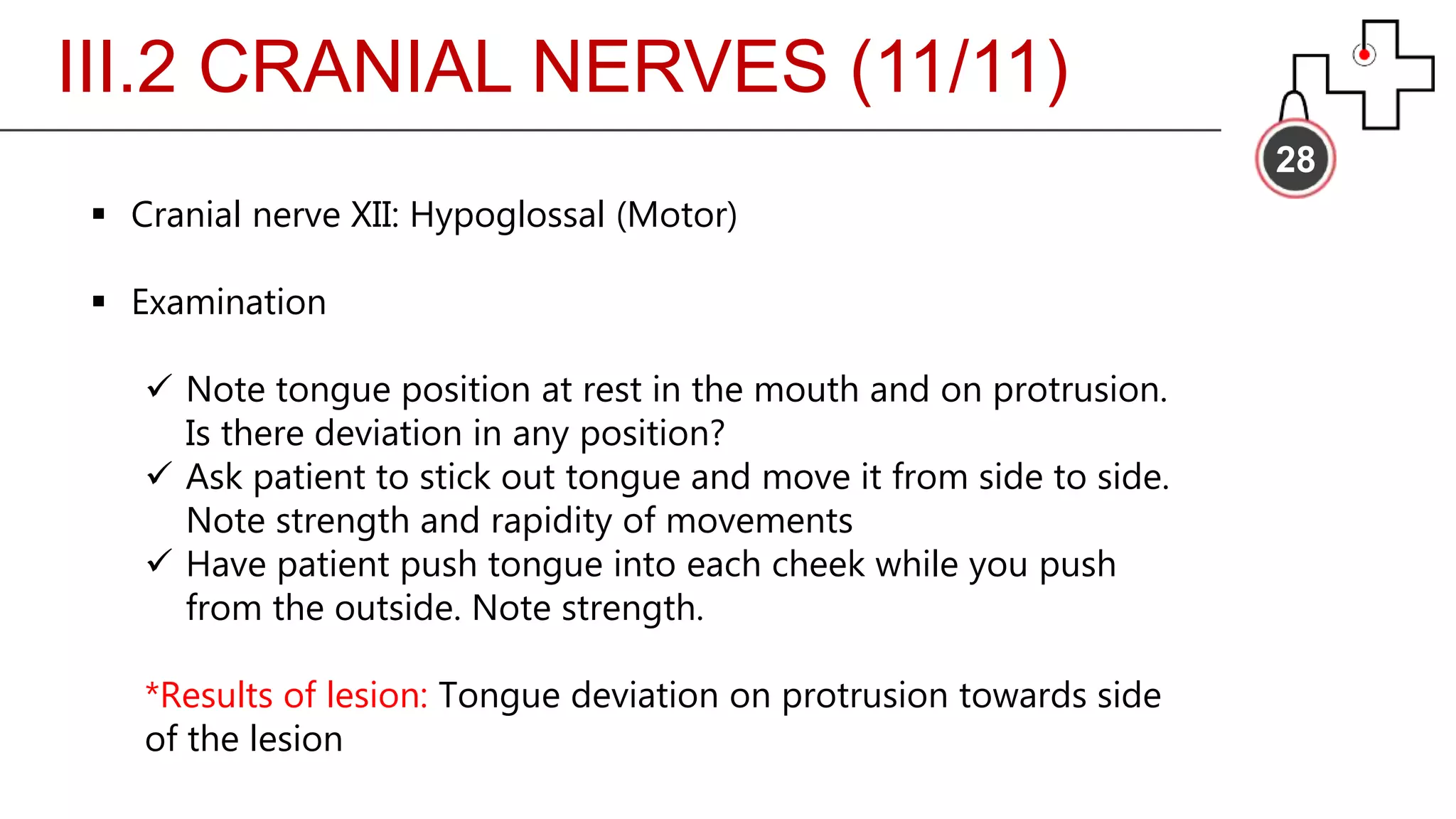 III.2 CRANIAL NERVES (11/11)
28
 Cranial nerve XII: Hypoglossal (Motor)
 Examination
 Note tongue position at rest in the mouth and on protrusion.
Is there deviation in any position?
 Ask patient to stick out tongue and move it from side to side.
Note strength and rapidity of movements
 Have patient push tongue into each cheek while you push
from the outside. Note strength.
*Results of lesion: Tongue deviation on protrusion towards side
of the lesion
 