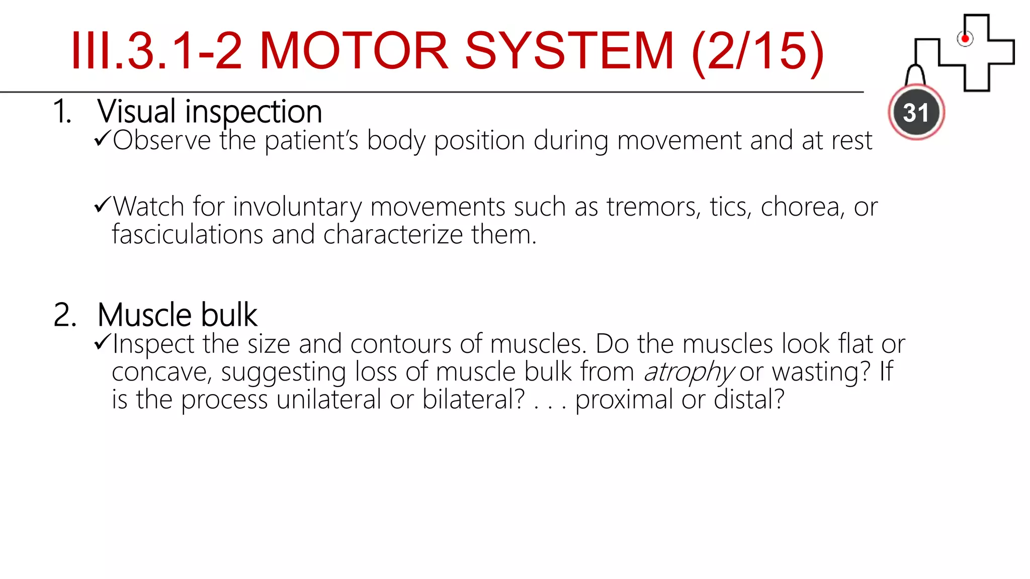 311. Visual inspection
Observe the patient’s body position during movement and at rest
Watch for involuntary movements such as tremors, tics, chorea, or
fasciculations and characterize them.
2. Muscle bulk
Inspect the size and contours of muscles. Do the muscles look flat or
concave, suggesting loss of muscle bulk from atrophy or wasting? If
is the process unilateral or bilateral? . . . proximal or distal?
III.3.1-2 MOTOR SYSTEM (2/15)
 