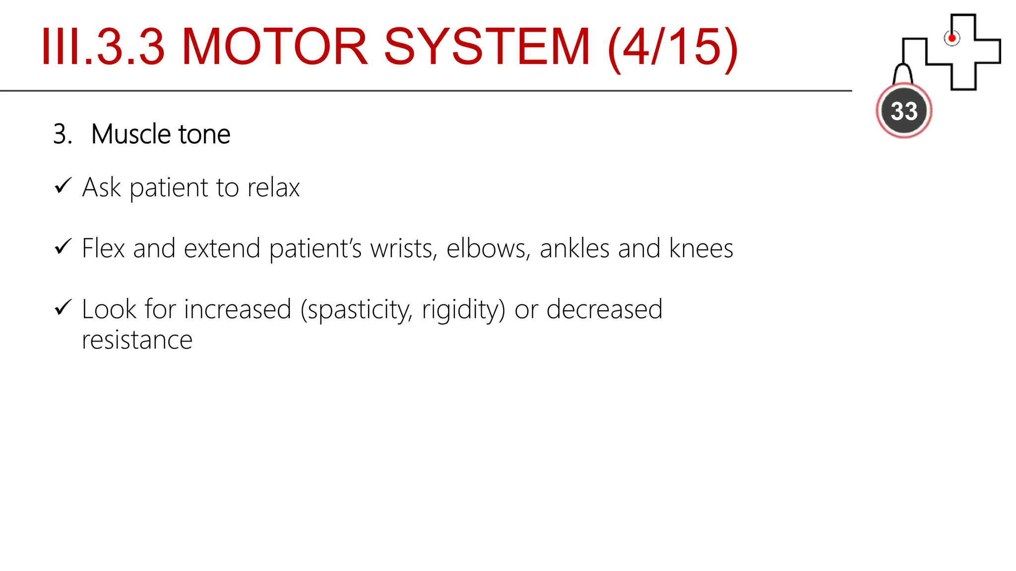 III.3.3 MOTOR SYSTEM (4/15)
33
3. Muscle tone
 Ask patient to relax
 Flex and extend patient’s wrists, elbows, ankles and knees
 Look for increased (spasticity, rigidity) or decreased
resistance
 