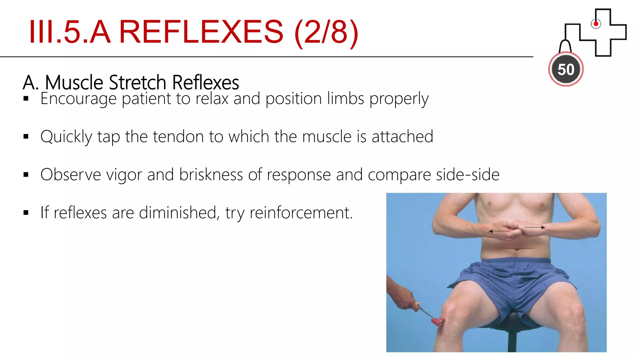 III.5.A REFLEXES (2/8)
50
A. Muscle Stretch Reflexes
 Encourage patient to relax and position limbs properly
 Quickly tap the tendon to which the muscle is attached
 Observe vigor and briskness of response and compare side-side
 If reflexes are diminished, try reinforcement.
 