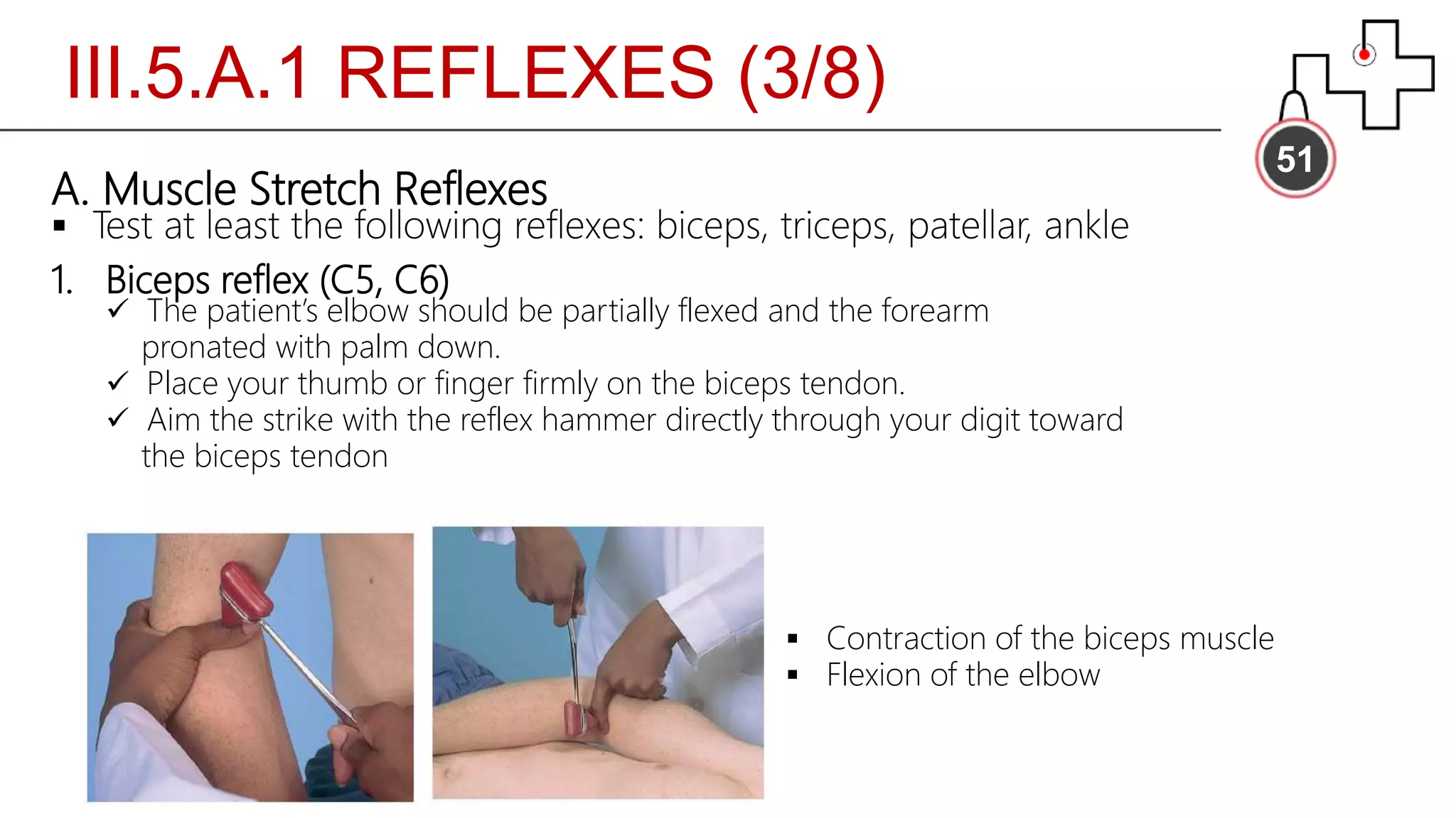 III.5.A.1 REFLEXES (3/8)
51
A. Muscle Stretch Reflexes
 Test at least the following reflexes: biceps, triceps, patellar, ankle
1. Biceps reflex (C5, C6)
 The patient’s elbow should be partially flexed and the forearm
pronated with palm down.
 Place your thumb or finger firmly on the biceps tendon.
 Aim the strike with the reflex hammer directly through your digit toward
the biceps tendon
 Contraction of the biceps muscle
 Flexion of the elbow
 