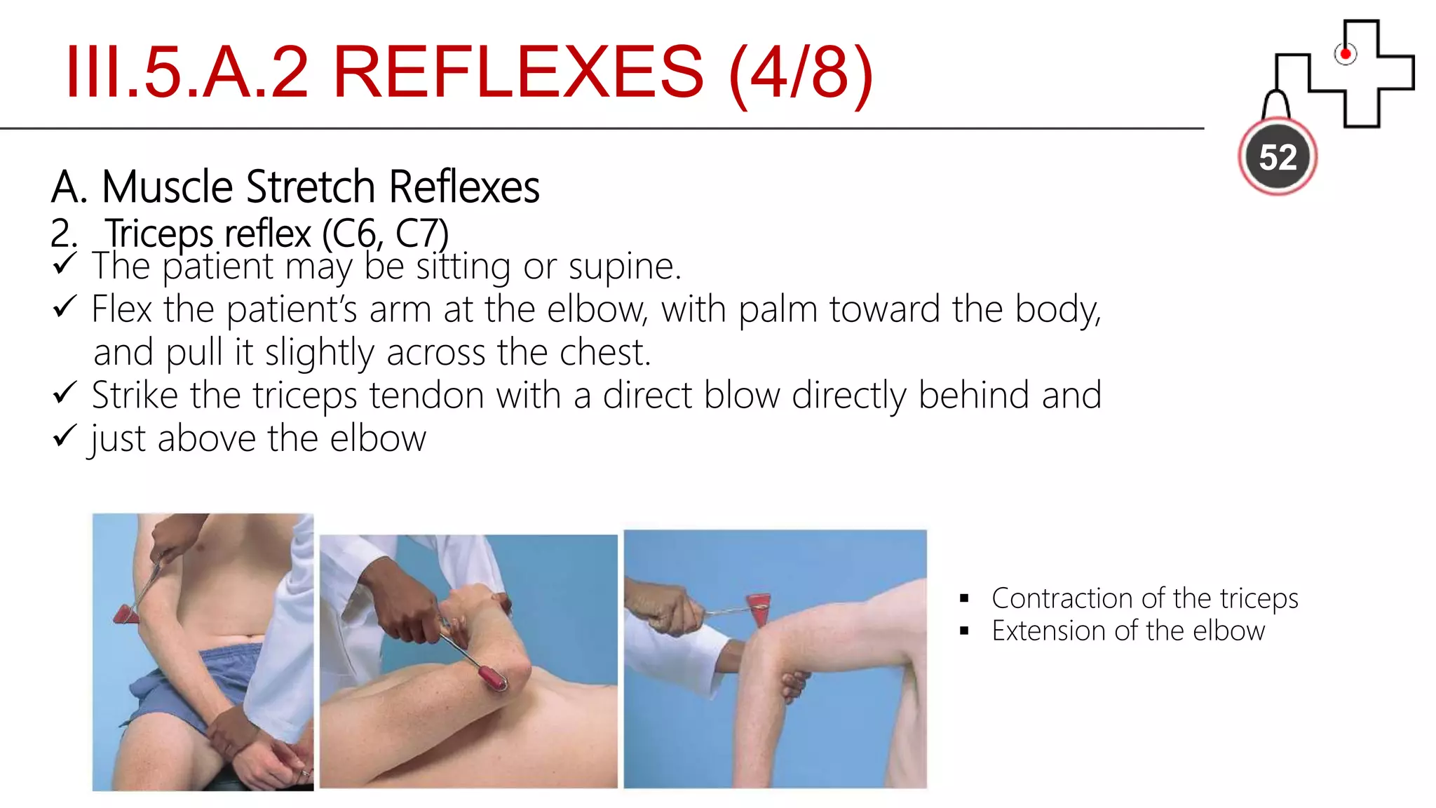 III.5.A.2 REFLEXES (4/8)
52
A. Muscle Stretch Reflexes
2. Triceps reflex (C6, C7)
 The patient may be sitting or supine.
 Flex the patient’s arm at the elbow, with palm toward the body,
and pull it slightly across the chest.
 Strike the triceps tendon with a direct blow directly behind and
 just above the elbow
 Contraction of the triceps
 Extension of the elbow
 
