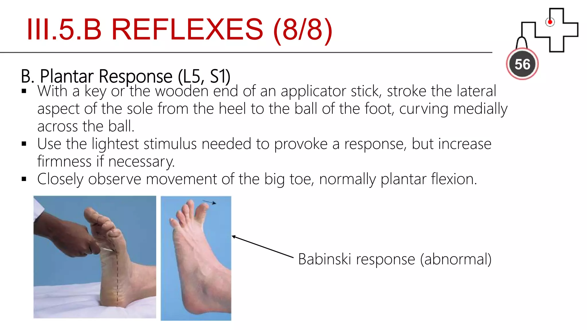III.5.B REFLEXES (8/8)
56
B. Plantar Response (L5, S1)
 With a key or the wooden end of an applicator stick, stroke the lateral
aspect of the sole from the heel to the ball of the foot, curving medially
across the ball.
 Use the lightest stimulus needed to provoke a response, but increase
firmness if necessary.
 Closely observe movement of the big toe, normally plantar flexion.
Babinski response (abnormal)
 