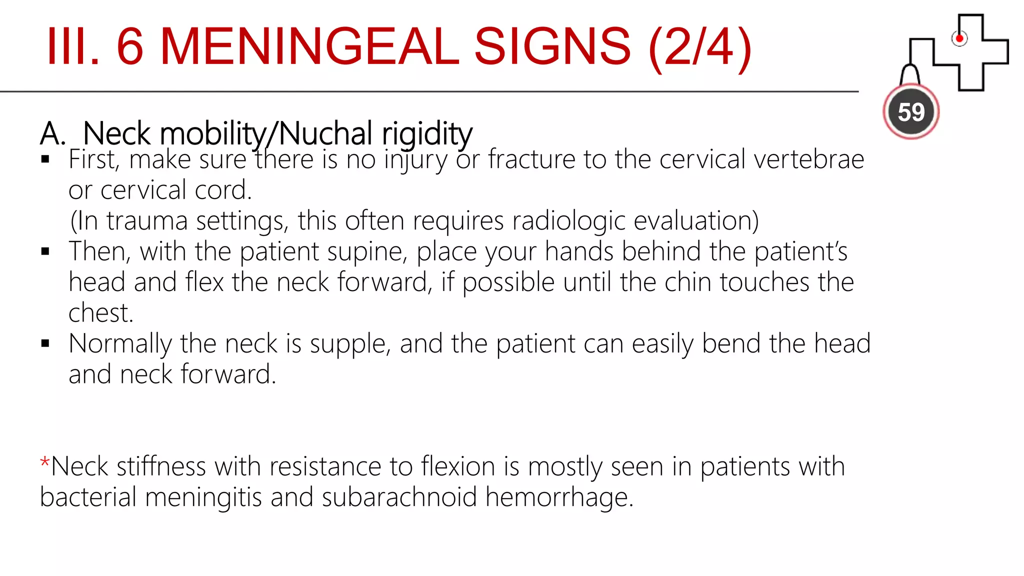 III. 6 MENINGEAL SIGNS (2/4)
59
A. Neck mobility/Nuchal rigidity
 First, make sure there is no injury or fracture to the cervical vertebrae
or cervical cord.
(In trauma settings, this often requires radiologic evaluation)
 Then, with the patient supine, place your hands behind the patient’s
head and flex the neck forward, if possible until the chin touches the
chest.
 Normally the neck is supple, and the patient can easily bend the head
and neck forward.
*Neck stiffness with resistance to flexion is mostly seen in patients with
bacterial meningitis and subarachnoid hemorrhage.
 