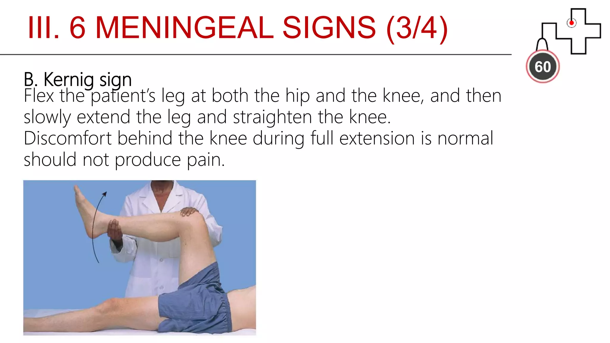 III. 6 MENINGEAL SIGNS (3/4)
60
B. Kernig sign
Flex the patient’s leg at both the hip and the knee, and then
slowly extend the leg and straighten the knee.
Discomfort behind the knee during full extension is normal
should not produce pain.
 