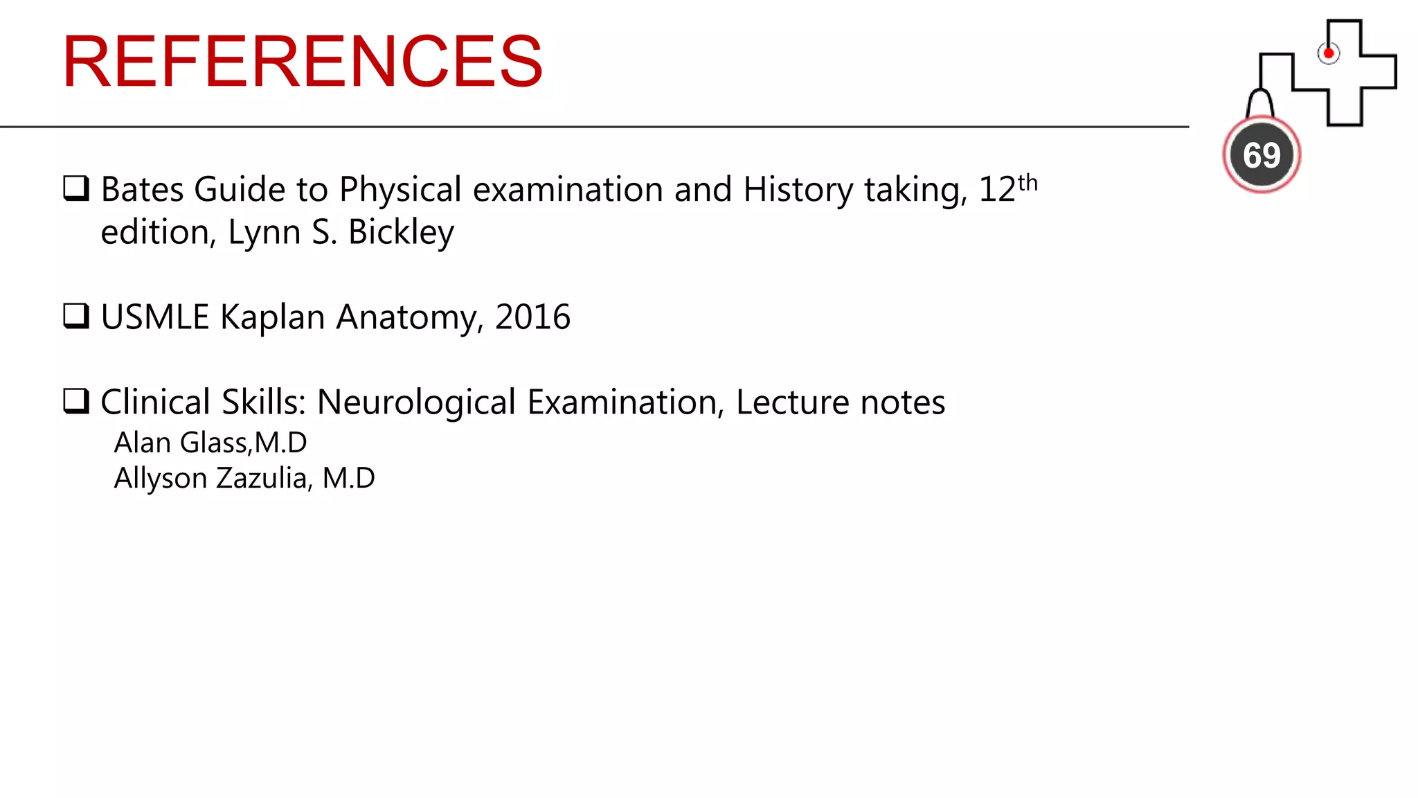 REFERENCES
69
 Bates Guide to Physical examination and History taking, 12th
edition, Lynn S. Bickley
 USMLE Kaplan Anatomy, 2016
 Clinical Skills: Neurological Examination, Lecture notes
Alan Glass,M.D
Allyson Zazulia, M.D
 