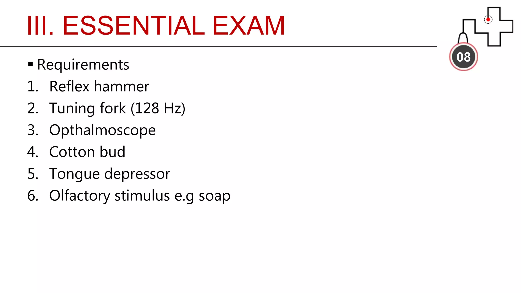 III. ESSENTIAL EXAM
08
 Requirements
1. Reflex hammer
2. Tuning fork (128 Hz)
3. Opthalmoscope
4. Cotton bud
5. Tongue depressor
6. Olfactory stimulus e.g soap
 