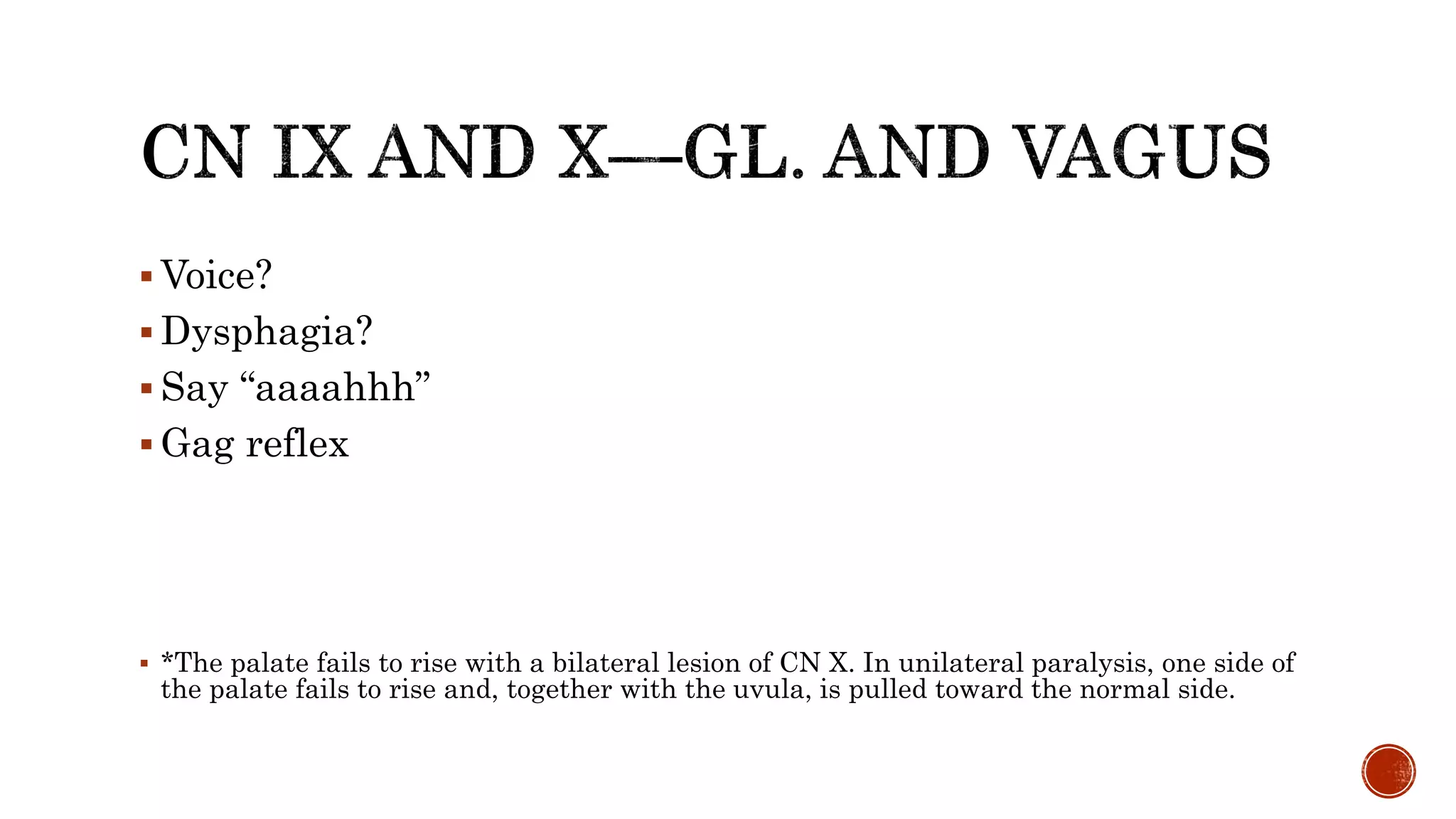  Voice?
 Dysphagia?
 Say “aaaahhh”
 Gag reflex
 *The palate fails to rise with a bilateral lesion of CN X. In unilateral paralysis, one side of
the palate fails to rise and, together with the uvula, is pulled toward the normal side.
 