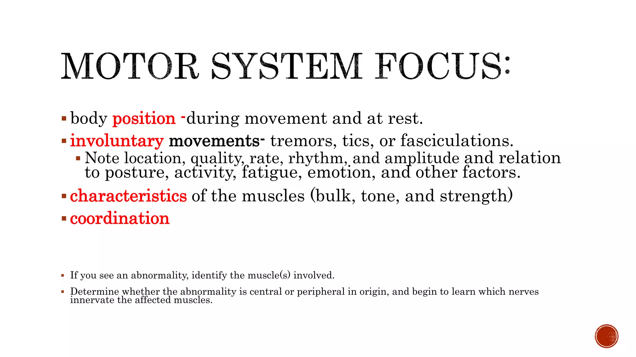  body position -during movement and at rest.
 involuntary movements- tremors, tics, or fasciculations.
 Note location, quality, rate, rhythm, and amplitude and relation
to posture, activity, fatigue, emotion, and other factors.
 characteristics of the muscles (bulk, tone, and strength)
 coordination
 If you see an abnormality, identify the muscle(s) involved.
 Determine whether the abnormality is central or peripheral in origin, and begin to learn which nerves
innervate the affected muscles.
 