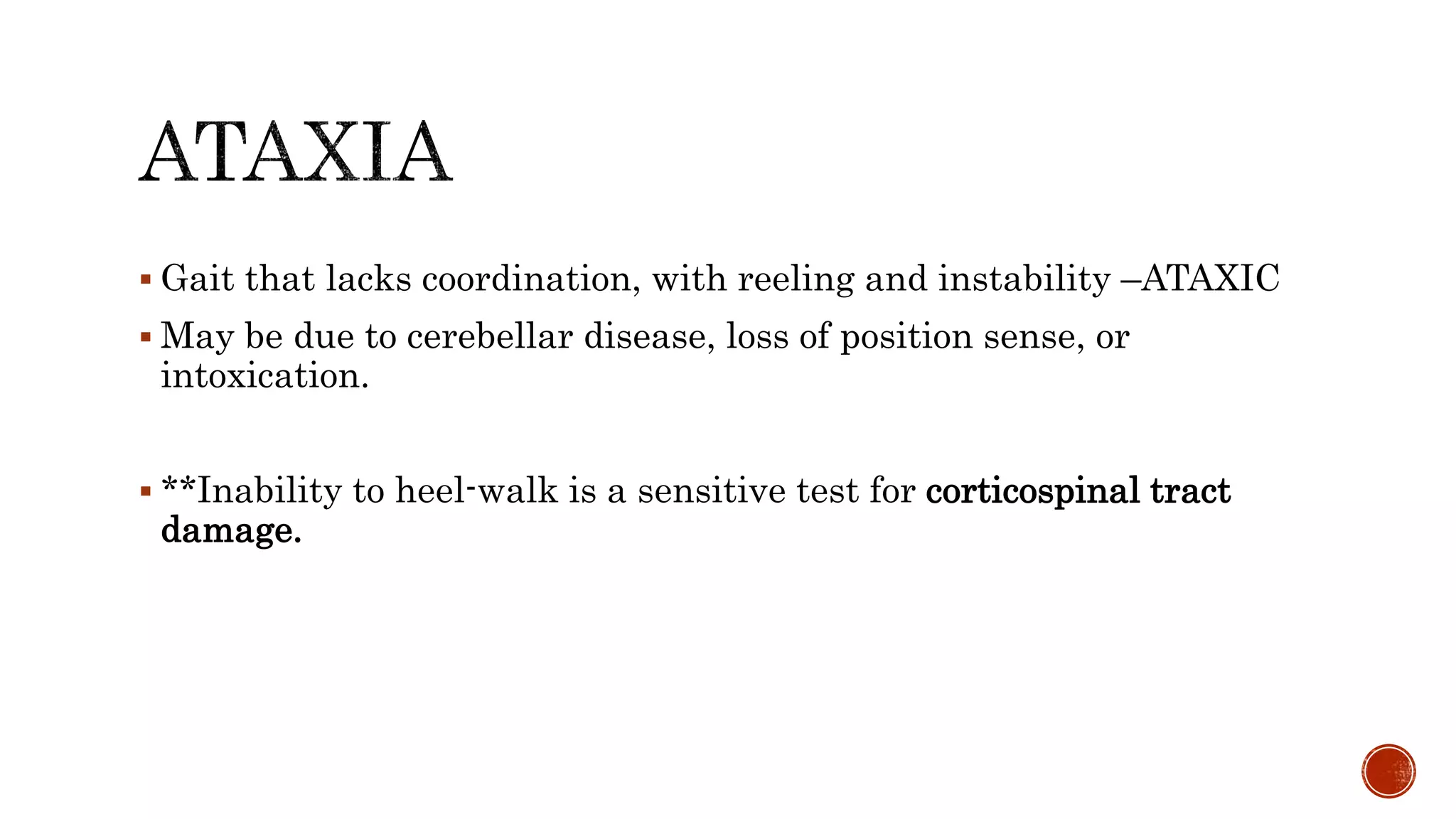  Gait that lacks coordination, with reeling and instability –ATAXIC
 May be due to cerebellar disease, loss of position sense, or
intoxication.
 **Inability to heel-walk is a sensitive test for corticospinal tract
damage.
 