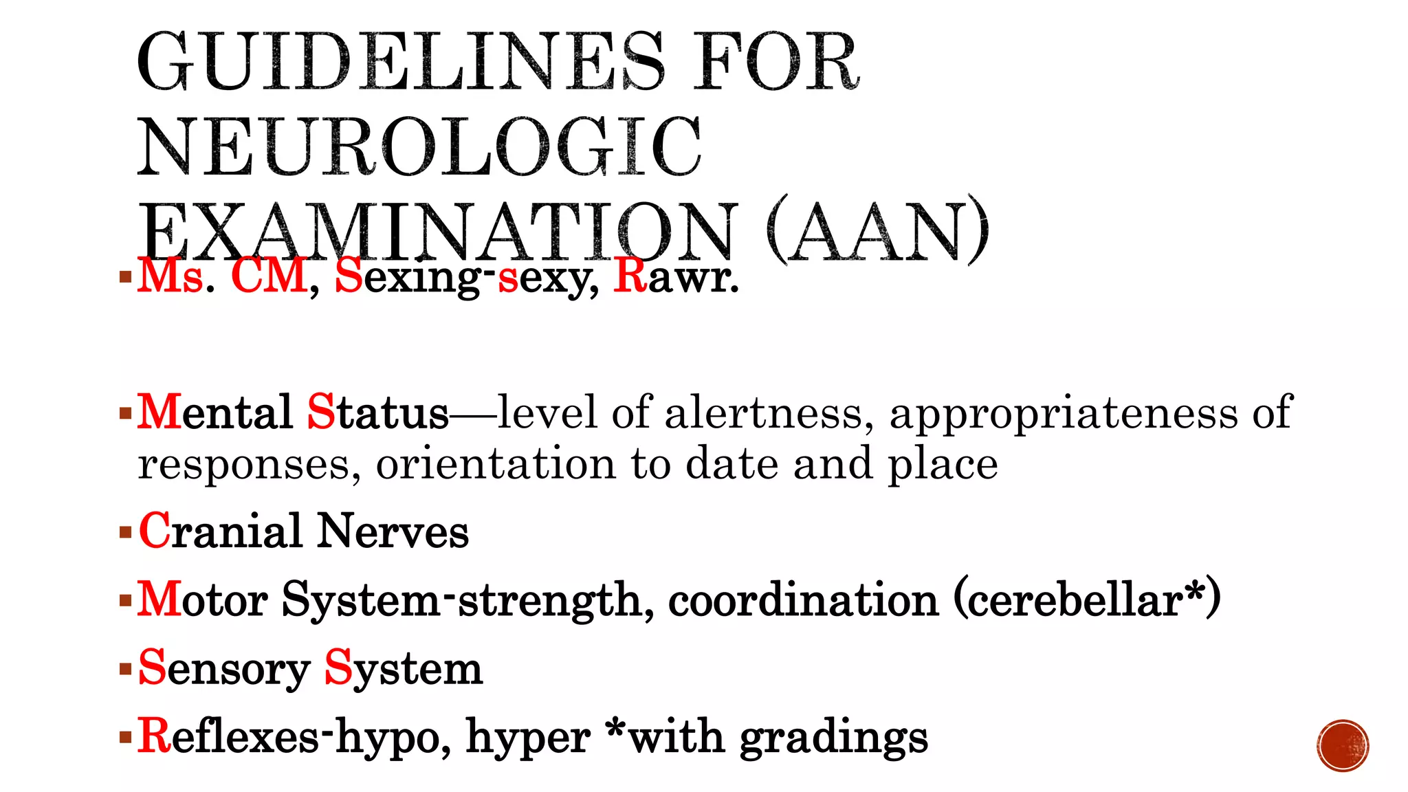 Ms. CM, Sexing-sexy, Rawr.
Mental Status—level of alertness, appropriateness of
responses, orientation to date and place
Cranial Nerves
Motor System-strength, coordination (cerebellar*)
Sensory System
Reflexes-hypo, hyper *with gradings
 