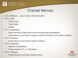 Cranial Nerves
• CN 1: Olfactory…yeah, we don’t check that either
• CN 2: Optic
– Visual acuity
– Visual fields
– Fundus
• CN 3: Oculomotor
– Pupil reactivity to light (direct and consensual) and accomadation
– Extraocular eye movements (superior, medial and inferior recti; inferior oblique)
• CN 4: Trochlear
– Extraocular eye movements (superior oblique)
• CN 5: Trigeminal
– Muscles of mastication
– Facial sensation (V1, 2, 3 divisions)
• CN 6: Abducens
– Extraocular eye movements (lateral rectus)
 