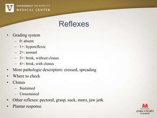 Reflexes
• Grading system
– 0: absent
– 1+: hyporeflexic
– 2+: normal
– 3+: brisk, without clonus
– 4+: brisk, with clonus
• More pathologic descriptors: crossed, spreading
• Where to check
• Clonus
– Sustained
– Unsustained
• Other reflexes: pectoral, grasp, suck, moro, jaw jerk
• Plantar response
 