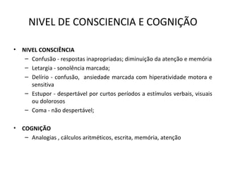 NIVEL DE CONSCIENCIA E COGNIÇÃO
• NIVEL CONSCIÊNCIA
– Confusão - respostas inapropriadas; diminuição da atenção e memória
– Letargia - sonolência marcada;
– Delírio - confusão, ansiedade marcada com hiperatividade motora e
sensitiva
– Estupor - despertável por curtos períodos a estímulos verbais, visuais
ou dolorosos
– Coma - não despertável;
• COGNIÇÃO
– Analogias , cálculos aritméticos, escrita, memória, atenção
 