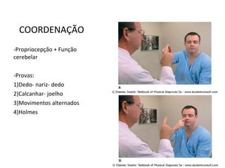 COORDENAÇÃO
-Propriocepção + Função
cerebelar
-Provas:
1)Dedo- nariz- dedo
2)Calcanhar- joelho
3)Movimentos alternados
4)Holmes
 