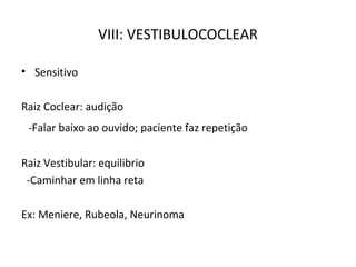 VIII: VESTIBULOCOCLEAR
• Sensitivo
Raiz Coclear: audição
-Falar baixo ao ouvido; paciente faz repetição
Raiz Vestibular: equilibrio
-Caminhar em linha reta
Ex: Meniere, Rubeola, Neurinoma
 