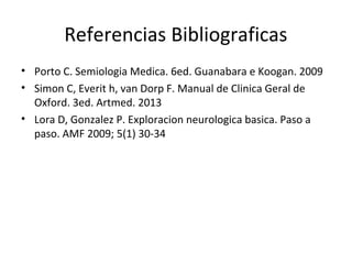 Referencias Bibliograficas
• Porto C. Semiologia Medica. 6ed. Guanabara e Koogan. 2009
• Simon C, Everit h, van Dorp F. Manual de Clinica Geral de
Oxford. 3ed. Artmed. 2013
• Lora D, Gonzalez P. Exploracion neurologica basica. Paso a
paso. AMF 2009; 5(1) 30-34
 