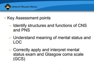 Copyright © 2007 Lippincott Williams & Wilkins.
• Key Assessment points
– Identify structures and functions of CNS
and PNS
– Understand meaning of mental status and
LOC
– Correctly apply and interpret mental
status exam and Glasgow coma scale
(GCS)
 
