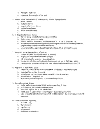 d. dystrophia mytonica
        e. intraspinal degeneration of the cord

25. The list below are the cause of parkinsonism/ akinetic rigid syndrome
         a. wilson’s disease
         b. multiple sclerosis
         c. idiopathic Parkinson disease
         d. huntington’s disease
         e. motor neurone disease
         f.
26. In idiopathic Parkinson disease
         a. there is strong genetic factor have been identified
         b. the incidence in more in males
         c. present in elderly people with prevalence rising to 1 in 200 in those over 70
         d. result from the depletion of dopamine containing neurons in substantia nigra of basal
             ganglia and relative excess of Ach stimulation
         e. combination of therapy reduces the peripheral side effects principally nausea

27. Statement below about epilepsy is/are true
        a. a single seizure is already considered as epilepsy
        b. imaging is a diagnostic methods for epilepsy
        c. EEG is sensitive for presence / absence epilepsy
        d. Intercurrent infection and metabolic disturbances are one of the trigger factor
        e. Phenytion and carbamazepine are not ideal for young woman wishing to use OCP

28. Regarding to myasthenia gravis
       a. autoa/b in post junctional membrane at NMJ cause reduce no of Ach receptor
       b. majority of the px have thymoma
       c. men affected more in younger age group and reverse at older age
       d. tensilon test is a diagnostic test
       e. thymectomy in early stage lead to overall better prognosis

29. In cerebrovascular disease
        a. stroke is a focal neurological deficit lasting longer than 24 hours
        b. 85% of strokes due to cerebral hemorrhages
        c. Amourosis fugax is one of the TIA features
        d. In 10% case of subarachnoid hemorrhage are due to berry aneurysm
        e. Most cases of cerebral hemorrhage which lead to stroke are due to charcout bouchard
            aneurysm

30. causes of proximal myopathy
        a. steroid therapy
        b. thyroitoxicosis
        c. hypokalemia
        d. osteomalacia
        e. prolonged alcohol abuse
 