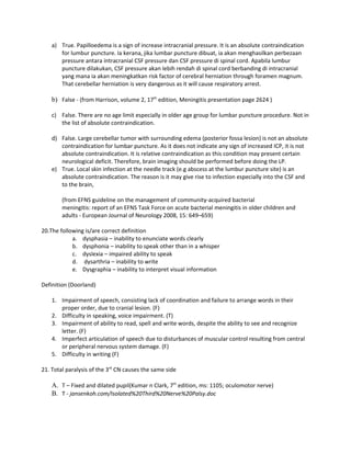 a) True. Papilloedema is a sign of increase intracranial pressure. It is an absolute contraindication
       for lumbur puncture. Ia kerana, jika lumbar puncture dibuat, ia akan menghasilkan perbezaan
       pressure antara intracranial CSF pressure dan CSF pressure di spinal cord. Apabila lumbur
       puncture dilakukan, CSF pressure akan lebih rendah di spinal cord berbanding di intracranial
       yang mana ia akan meningkatkan risk factor of cerebral herniation through foramen magnum.
       That cerebellar herniation is very dangerous as it will cause respiratory arrest.

    b) False - (from Harrison, volume 2, 17th edition, Meningitis presentation page 2624 )

    c) False. There are no age limit especially in older age group for lumbar puncture procedure. Not in
       the list of absolute contraindication.

    d) False. Large cerebellar tumor with surrounding edema (posterior fossa lesion) is not an absolute
       contraindication for lumbar puncture. As it does not indicate any sign of increased ICP, it is not
       absolute contraindication. It is relative contraindication as this condition may present certain
       neurological deficit. Therefore, brain imaging should be performed before doing the LP.
    e) True. Local skin infection at the needle track (e.g abscess at the lumbur puncture site) is an
       absolute contraindication. The reason is it may give rise to infection especially into the CSF and
       to the brain,

        (from EFNS guideline on the management of community-acquired bacterial
        meningitis: report of an EFNS Task Force on acute bacterial meningitis in older children and
        adults - European Journal of Neurology 2008, 15: 649–659)

20.The following is/are correct definition
            a. dysphasia – inability to enunciate words clearly
            b. dysphonia – inability to speak other than in a whisper
            c. dyslexia – impaired ability to speak
            d. dysarthria – inability to write
            e. Dysgraphia – inability to interpret visual information

Definition (Doorland)

    1. Impairment of speech, consisting lack of coordination and failure to arrange words in their
       proper order, due to cranial lesion. (F)
    2. Difficulty in speaking, voice impairment. (T)
    3. Impairment of ability to read, spell and write words, despite the ability to see and recognize
       letter. (F)
    4. Imperfect articulation of speech due to disturbances of muscular control resulting from central
       or peripheral nervous system damage. (F)
    5. Difficulty in writing (F)

21. Total paralysis of the 3rd CN causes the same side

    A. T – Fixed and dilated pupil(Kumar n Clark, 7th edition, ms: 1105; oculomotor nerve)
    B. T - jansenkoh.com/Isolated%20Third%20Nerve%20Palsy.doc
 