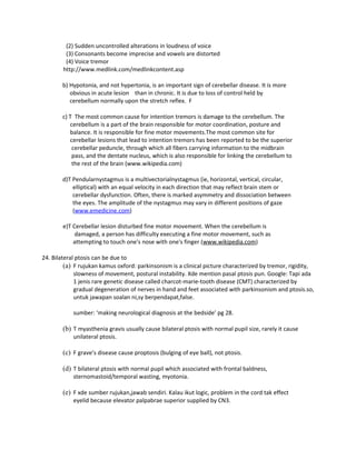 (2) Sudden uncontrolled alterations in loudness of voice
         (3) Consonants become imprecise and vowels are distorted
         (4) Voice tremor
        http://www.medlink.com/medlinkcontent.asp

        b) Hypotonia, and not hypertonia, is an important sign of cerebellar disease. It is more
           obvious in acute lesion than in chronic. It is due to loss of control held by
           cerebellum normally upon the stretch reflex. F

        c) T The most common cause for intention tremors is damage to the cerebellum. The
           cerebellum is a part of the brain responsible for motor coordination, posture and
           balance. It is responsible for fine motor movements.The most common site for
           cerebellar lesions that lead to intention tremors has been reported to be the superior
            cerebellar peduncle, through which all fibers carrying information to the midbrain
            pass, and the dentate nucleus, which is also responsible for linking the cerebellum to
            the rest of the brain (www.wikipedia.com)

        d)T Pendularnystagmus is a multivectorialnystagmus (ie, horizontal, vertical, circular,
            elliptical) with an equal velocity in each direction that may reflect brain stem or
            cerebellar dysfunction. Often, there is marked asymmetry and dissociation between
            the eyes. The amplitude of the nystagmus may vary in different positions of gaze
            (www.emedicine.com)

        e)T Cerebellar lesion disturbed fine motor movement. When the cerebellum is
             damaged, a person has difficulty executing a fine motor movement, such as
            attempting to touch one's nose with one's finger (www.wikipedia.com)

24. Bilateral ptosis can be due to
         (a) F rujukan kamus oxford: parkinsonism is a clinical picture characterized by tremor, rigidity,
             slowness of movement, postural instability. Xde mention pasal ptosis pun. Google: Tapi ada
             1 jenis rare genetic disease called charcot-marie-tooth disease (CMT) characterized by
             gradual degeneration of nerves in hand and feet associated with parkinsonism and ptosis.so,
             untuk jawapan soalan ni,sy berpendapat,false.

            sumber: ‘making neurological diagnosis at the bedside’ pg 28.

        (b) T myasthenia gravis usually cause bilateral ptosis with normal pupil size, rarely it cause
            unilateral ptosis.

        (c) F grave’s disease cause proptosis (bulging of eye ball), not ptosis.

        (d) T bilateral ptosis with normal pupil which associated with frontal baldness,
            sternomastoid/temporal wasting, myotonia.

        (e) F xde sumber rujukan,jawab sendiri. Kalau ikut logic, problem in the cord tak effect
            eyelid because elevator palpabrae superior supplied by CN3.
 