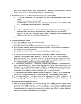 Extra: other causes of bilateral ptosis: bilateral Horner’s syndrome, bilateral CN3 palsy, midbrain
         lesion, miller fischer syndrome, congenital, kearns-sayre syndrome.

25. The list below are the cause of parkinsonism/ akinetic rigid syndrome(ARS)
        a. T – Excessive copper other than affecting the liver, may also cause damage to brain, present
              as ARS
              http://www.annalsofian.org/article.asp?
              issn=09722327;year=2007;volume=10;issue=1;spage=21;epage=30;aulast=Gupta#Hereditar
              y%20Causes%20of%20Akinetic%20Rigid%20Syndrome
        b. T
        c. T
        d. T - HD is a autosomal dominant disorder of trinucleotide repeats characterized by chorea,
              behavior changes and cognitive impairment http://www.annalsofian.org/article.asp?
              issn=09722327;year=2007;volume=10;issue=1;spage=21;epage=30;aulast=Gupta#Hereditar
              y%20Causes%20of%20Akinetic%20Rigid%20Syndrome
        e. F

26. In idiopathic Parkinson disease
     a) there is strong genetic factor have been identified
     b) the incidence in more in males
     c) present in elderly people with prevalence rising to 1 in 200 in those over 70
     d) result from the depletion of dopamine containing neurons in substantia nigra of basal ganglia
         and relative excess of Ach stimulation
     e) combination of therapy reduces the peripheral side effects principally nausea

    a) F- The cause is unknown, there is NO STRONG GENETIC FACTOR HAVE BEEN IDENTIFIED
         (Davidson’s Principle & Practice of Medicine 20th Edition pg 1218), most cases of idiopathic
         Parkinson disease (IPD) are believed to be due to a combination of genetic and environmental
         factors. At both ends of the spectrum are rare cases that appear to be due solely to one or the
         other (http://emedicine.medscape.com/article/1831191-overview)
    b)   T- sex incidence= male:female-3:2 (Neurology & Neurosurgery Illustrated 4th Edition pg 360), a
         slight male preponderance is noted (Clinical Neuropathology Text & Colour Atlas pg 101) tp dlm
         (Davidson’s Principle & Practice of Medicine 20th Edition pg 1218) it stated that sex incidence is
         about equal. Dlm buku2 len + internet x di stress kn pulak sex incidence. However, I’ve heard it
         somewhere (sory xengt) Parkinson is a disease of men. Tapi xbley nk clarify la..
    c)   T- The disease usually presents in elderly people, the prevalence rising to 1 in 200 in those over
         70 (Pocket Essential of Kumar & Clerk Clinical Medicine 4th Edition pg 743) sebijik sejabak!
    d)   T- Ayat sebijik jugak from (Pocket Essential of Kumar & Clerk Clinical Medicine 4th Edition pg 743)
    e)   T- Ayat sebijik jugak from (Pocket Essential of Kumar & Clerk Clinical Medicine 4th Edition pg 744)

27. Statement below about epilepsy is/are true
    a) False. By definition of epilepsy from Harrison, epilepsy is described as recurrent seizures due to
        chronic or underlying process. Secara mudahnya, epilepsy ini boleh dikatakan sebagai tendency
        for seizure to reoccur manakala seizure ini pula boleh dikatakan sebagai presentation. Sebab itu,
        presentation (seizure) pelbagai. Tiada presentation epilepsy. Tapi, sebab atau causes of epilepsy
        banyak tapi tidak diceritakan presentation of epilepsy.
 