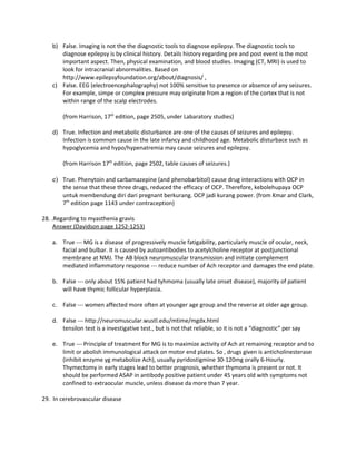 b) False. Imaging is not the the diagnostic tools to diagnose epilepsy. The diagnostic tools to
      diagnose epilepsy is by clinical history. Details history regarding pre and post event is the most
      important aspect. Then, physical examination, and blood studies. Imaging (CT, MRI) is used to
      look for intracranial abnormalities. Based on
      http://www.epilepsyfoundation.org/about/diagnosis/ ,
   c) False. EEG (electroencephalography) not 100% sensitive to presence or absence of any seizures.
      For example, simpe or complex pressure may originate from a region of the cortex that is not
      within range of the scalp electrodes.

       (from Harrison, 17th edition, page 2505, under Labaratory studies)

   d) True. Infection and metabolic disturbance are one of the causes of seizures and epilepsy.
      Infection is common cause in the late infancy and childhood age. Metabolic disturbace such as
      hypoglycemia and hypo/hypenatremia may cause seizures and epilepsy.

       (from Harrison 17th edition, page 2502, table causes of seizures.)

   e) True. Phenytoin and carbamazepine (and phenobarbitol) cause drug interactions with OCP in
       the sense that these three drugs, reduced the efficacy of OCP. Therefore, kebolehupaya OCP
       untuk membendung diri dari pregnant berkurang. OCP jadi kurang power. (from Kmar and Clark,
       7th edition page 1143 under contraception)

28. .Regarding to myasthenia gravis
     Answer (Davidson page 1252-1253)

   a. True --- MG is a disease of progressively muscle fatigability, particularly muscle of ocular, neck,
      facial and bulbar. It is caused by autoantibodies to acetylcholine receptor at postjunctional
      membrane at NMJ. The AB block neuromuscular transmission and initiate complement
      mediated inflammatory response --- reduce number of Ach receptor and damages the end plate.

   b. False --- only about 15% patient had tyhmoma (usually late onset disease), majority of patient
      will have thymic follicular hyperplasia.

   c. False --- women affected more often at younger age group and the reverse at older age group.

   d. False --- http://neuromuscular.wustl.edu/mtime/mgdx.html
      tensilon test is a investigative test., but is not that reliable, so it is not a “diagnostic” per say

   e. True --- Principle of treatment for MG is to maximize activity of Ach at remaining receptor and to
      limit or abolish immunological attack on motor end plates. So , drugs given is anticholinesterase
      (inhibit enzyme yg metabolize Ach), usually pyridostigmine 30-120mg orally 6-Hourly.
      Thymectomy in early stages lead to better prognosis, whether thymoma is present or not. It
      should be performed ASAP in antibody positive patient under 45 years old with symptoms not
      confined to extraocular muscle, unless disease da more than 7 year.

29. In cerebrovascular disease
 