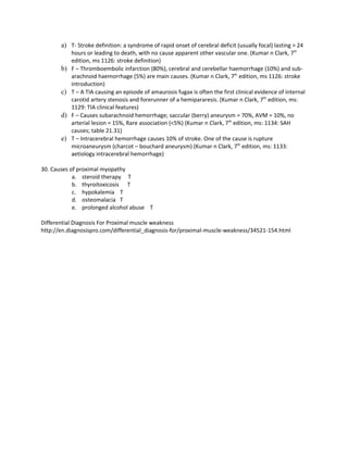 a) T- Stroke definition: a syndrome of rapid onset of cerebral deficit (usually focal) lasting > 24
            hours or leading to death, with no cause apparent other vascular one. (Kumar n Clark, 7th
            edition, ms 1126: stroke definition)
       b)   F – Thromboembolic infarction (80%), cerebral and cerebellar haemorrhage (10%) and sub-
            arachnoid haemorrhage (5%) are main causes. (Kumar n Clark, 7th edition, ms 1126: stroke
            introduction)
       c)   T – A TIA causing an episode of amaurosis fugax is often the first clinical evidence of internal
            carotid artery stenosis and forerunner of a hemipararesis. (Kumar n Clark, 7th edition, ms:
            1129: TIA clinical features)
       d)   F – Causes subarachnoid hemorrhage; saccular (berry) aneurysm = 70%, AVM = 10%, no
            arterial lesion = 15%, Rare association (<5%) (Kumar n Clark, 7th edition, ms: 1134: SAH
            causes; table 21.31)
       e)   T – Intracerebral hemorrhage causes 10% of stroke. One of the cause is rupture
            microaneurysm (charcot – bouchard aneurysm) (Kumar n Clark, 7th edition, ms: 1133:
            aetiology intracerebral hemorrhage)

30. Causes of proximal myopathy
            a. steroid therapy T
            b. thyroitoxicosis T
            c. hypokalemia T
            d. osteomalacia T
            e. prolonged alcohol abuse T

Differential Diagnosis For Proximal muscle weakness
http://en.diagnosispro.com/differential_diagnosis-for/proximal-muscle-weakness/34521-154.html
 