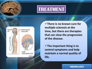 TREATMENT

  There is no known cure for
  multiple sclerosis at the
  time, but there are therapies
  that can slow the progression
  of the disease.

  The important thing is to
  control symptoms and help
  maintain a normal quality of
  life.


                     NEUROLOGY
 