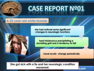 A 35 year old white female

                     she had noticed some significant
                      changes in neurologic functions


                         heat intolerance precipitating a
                      stumbling gait and a tendency to fall



                            visual acuity change periodically



  She got sick with a flu and her neurologic condition
                        worsened.                   NEUROLOGY
 