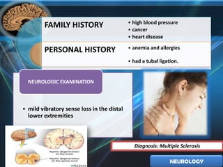 • high blood pressure
        FAMILY HISTORY                      • cancer
                                            • heart disease

        PERSONAL HISTORY                    • anemia and allergies

                                            • had a tubal ligation.


  NEUROLOGIC EXAMINATION



• mild vibratory sense loss in the distal
  lower extremities



                                              Diagnosis: Multiple Sclerosis

                                                               NEUROLOGY
 