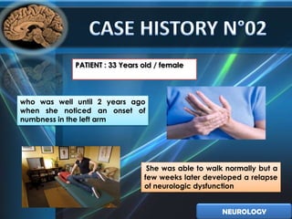PATIENT : 33 Years old / female




who was well until 2 years ago
when she noticed an onset of
numbness in the left arm




                                 She was able to walk normally but a
                                few weeks later developed a relapse
                                of neurologic dysfunction


                                                     NEUROLOGY
 