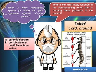 What is the most likely location of
  Which 2 major neurological      the demyelinating lesion that is
  systems (or tracts) are quite   causing these problems in the
  apparently affected in this     patient?
             patient?


                                                  Spinal
                                               cord, around
                                                   T4-T5
A. pyramidal system
B. dorsal columns-
   medial lemniscus
   system




                                                   NEUROLOGY
 