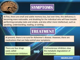 SYMPTOMS
At first, there are small and subtle memory loss, but over time, this deficiency is
becoming more noticeable. and disabling for the individual who will have trouble
performing everyday tasks and simple, and also other more intellectual, such as
speaking, understanding, reading, or writing.


                               TREATMENT
  At present, there is no cure for Alzheimer's disease. However, there are
  medications that can help control your symptoms


  There are four drugs                       Cholinesterase inhibitors slow
  used, called                               the metabolic degradation of
  cholinesterase inhibitors                  acetylcholine

                                                                 NEUROLOGY
 