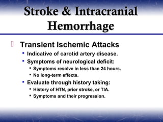 Stroke & Intracranial
       Hemorrhage
 Transient Ischemic Attacks
   Indicative of carotid artery disease.
   Symptoms of neurological deficit:
     Symptoms resolve in less than 24 hours.
     No long-term effects.
   Evaluate through history taking:
     History of HTN, prior stroke, or TIA.
     Symptoms and their progression.
 