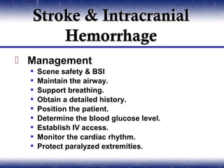 Stroke & Intracranial
      Hemorrhage
 Management
     Scene safety & BSI
     Maintain the airway.
     Support breathing.
     Obtain a detailed history.
     Position the patient.
     Determine the blood glucose level.
     Establish IV access.
     Monitor the cardiac rhythm.
     Protect paralyzed extremities.
 