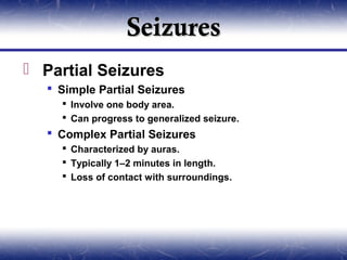 Seizures
 Partial Seizures
    Simple Partial Seizures
      Involve one body area.
      Can progress to generalized seizure.
    Complex Partial Seizures
      Characterized by auras.
      Typically 1–2 minutes in length.
      Loss of contact with surroundings.
 
