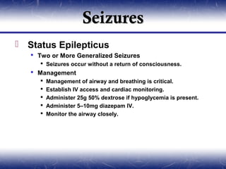 Seizures
 Status Epilepticus
    Two or More Generalized Seizures
       Seizures occur without a return of consciousness.
    Management
         Management of airway and breathing is critical.
         Establish IV access and cardiac monitoring.
         Administer 25g 50% dextrose if hypoglycemia is present.
         Administer 5–10mg diazepam IV.
         Monitor the airway closely.
 