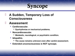 Syncope
 A Sudden, Temporary Loss of
  Consciousness
 Assessment
    Cardiovascular.
       Dysrhythmias or mechanical problems.
    Noncardiovascular.
       Metabolic, neurological, or psychiatric condition.
    Idiopathic.
       The cause remains unknown even after careful assessment.
    Extended unconsciousness is NOT syncope.
 
