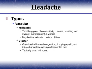 Headache
 Types
   Vascular
     Migraines
      • Throbbing pain, photosensitivity, nausea, vomiting, and
        sweats; more frequent in women
      • May last for extended periods of time.
     Cluster
      • One-sided with nasal congestion, drooping eyelid, and
        irritated or watery eye; more frequent in men
      • Typically lasts 1–4 hours.
 