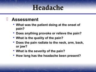 Headache
 Assessment
   What was the patient doing at the onset of
    pain?
   Does anything provoke or relieve the pain?
   What is the quality of the pain?
   Does the pain radiate to the neck, arm, back,
    or jaw?
   What is the severity of the pain?
   How long has the headache been present?
 
