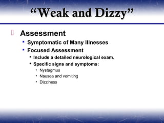 “Weak and Dizzy”
 Assessment
   Symptomatic of Many Illnesses
   Focused Assessment
     Include a detailed neurological exam.
     Specific signs and symptoms:
      • Nystagmus
      • Nausea and vomiting
      • Dizziness
 