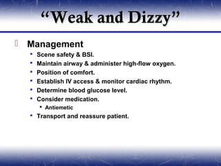 “Weak and Dizzy”
 Management
     Scene safety & BSI.
     Maintain airway & administer high-flow oxygen.
     Position of comfort.
     Establish IV access & monitor cardiac rhythm.
     Determine blood glucose level.
     Consider medication.
       Antiemetic
   Transport and reassure patient.
 